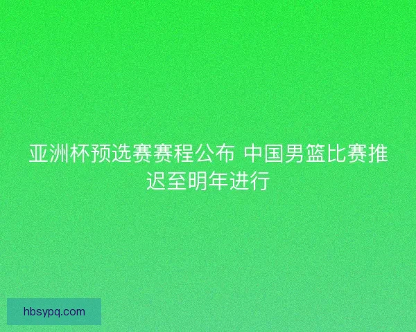 亚洲杯预选赛赛程公布 中国男篮比赛推迟至明年进行
