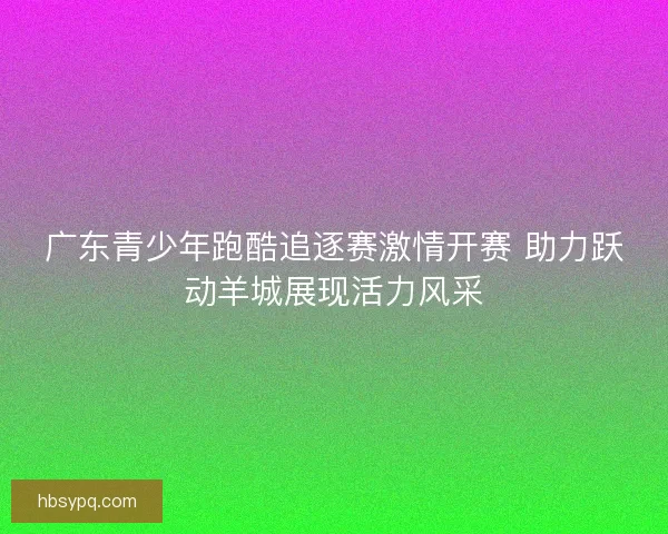 广东青少年跑酷追逐赛激情开赛 助力跃动羊城展现活力风采
