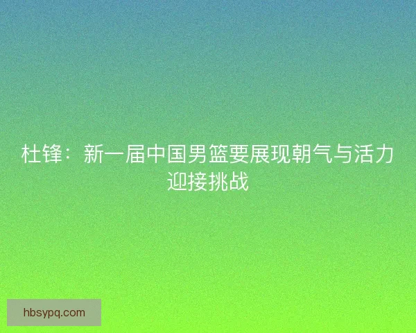 杜锋：新一届中国男篮要展现朝气与活力迎接挑战