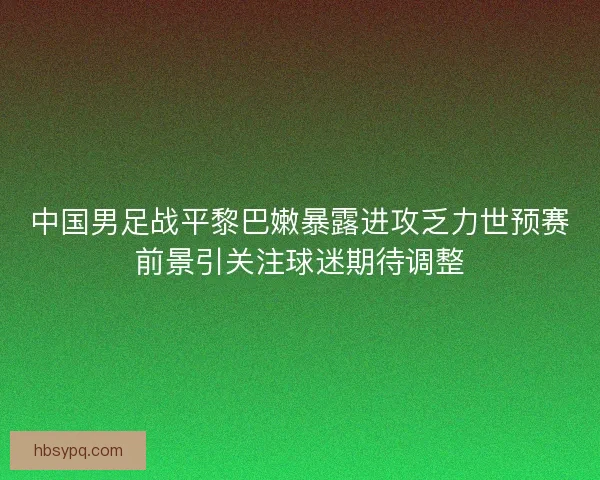 中国男足战平黎巴嫩暴露进攻乏力世预赛前景引关注球迷期待调整 中国男足战平黎巴嫩暴露进攻乏力世预赛前景引关注球迷期待调整