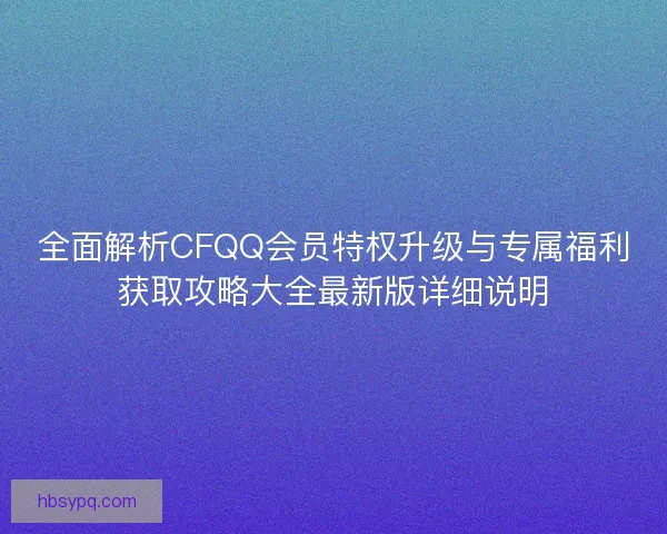 全面解析CFQQ会员特权升级与专属福利获取攻略大全最新版详细说明