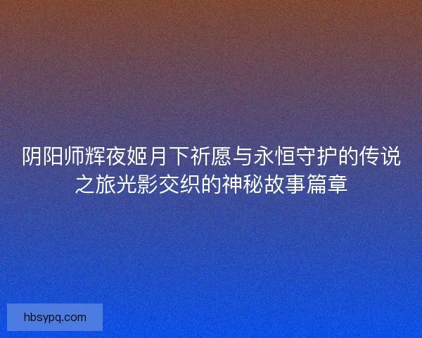 阴阳师辉夜姬月下祈愿与永恒守护的传说之旅光影交织的神秘故事篇章