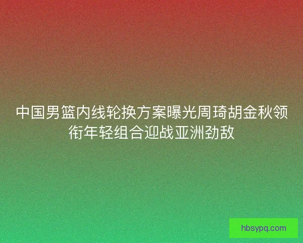 中国男篮内线轮换方案曝光周琦胡金秋领衔年轻组合迎战亚洲劲敌 中国男篮内线轮换方案曝光周琦胡金秋领衔年轻组合迎战亚洲劲敌