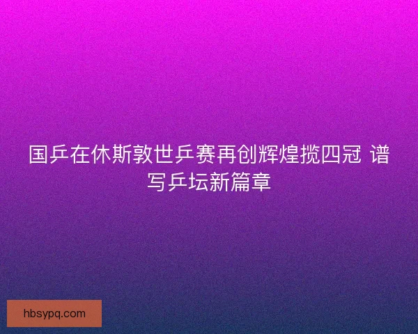 国乒在休斯敦世乒赛再创辉煌揽四冠 谱写乒坛新篇章 国乒在休斯敦世乒赛再创辉煌揽四冠 谱写乒坛新篇章