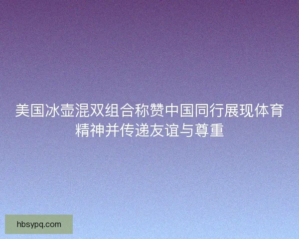 美国冰壶混双组合称赞中国同行展现体育精神并传递友谊与尊重 美国冰壶混双组合称赞中国同行展现体育精神并传递友谊与尊重