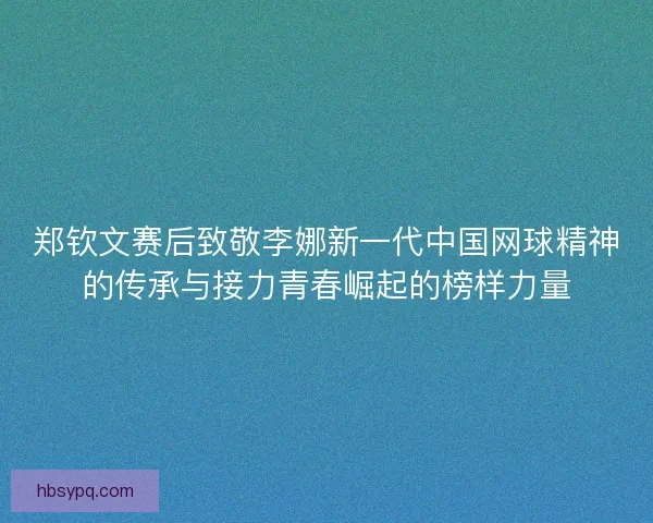 郑钦文赛后致敬李娜新一代中国网球精神的传承与接力青春崛起的榜样力量
