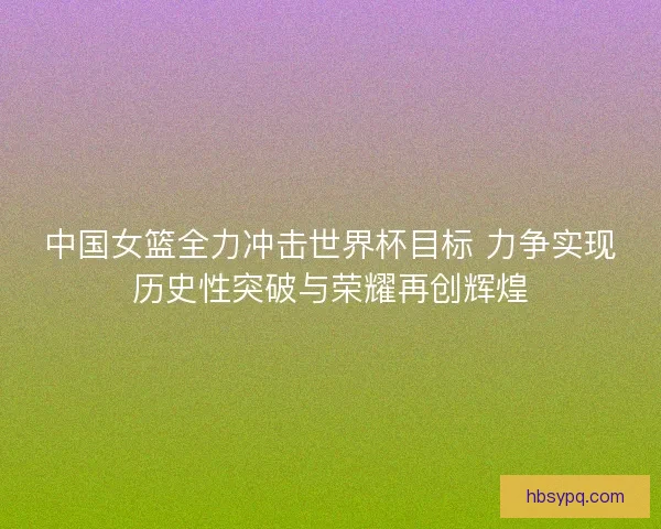 中国女篮全力冲击世界杯目标 力争实现历史性突破与荣耀再创辉煌