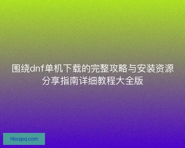 围绕dnf单机下载的完整攻略与安装资源分享指南详细教程大全版