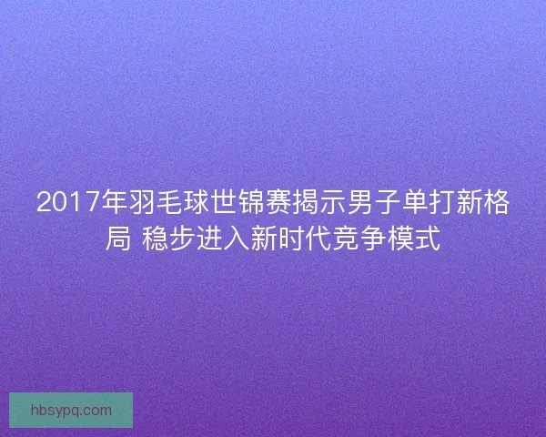 2017年羽毛球世锦赛揭示男子单打新格局 稳步进入新时代竞争模式
