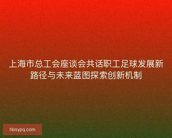 上海市总工会座谈会共话职工足球发展新路径与未来蓝图探索创新机制