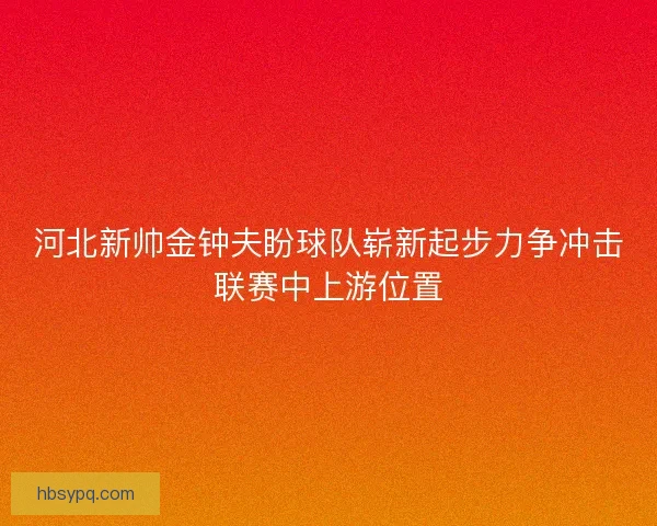 河北新帅金钟夫盼球队崭新起步力争冲击联赛中上游位置