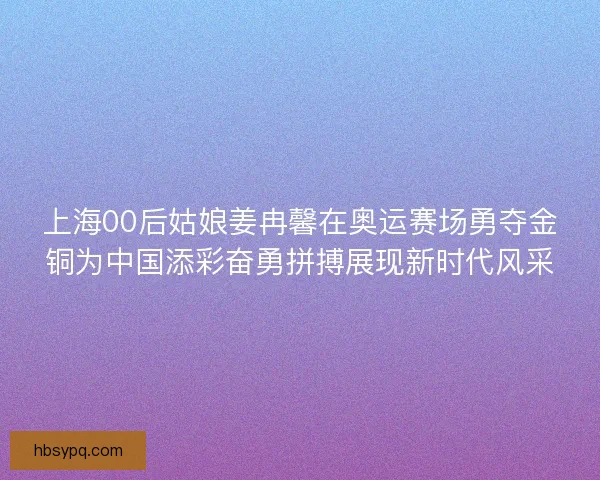 上海00后姑娘姜冉馨在奥运赛场勇夺金铜为中国添彩奋勇拼搏展现新时代风采