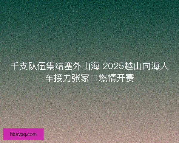 千支队伍集结塞外山海 2025越山向海人车接力张家口燃情开赛